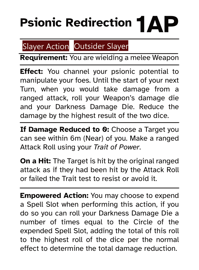 Slayer Action Card Psionic Redirection AP Cost: 1AP Requirement: You are wielding a melee Weapon Effect: You channel your psionic potential to manipulate your foes. Until the start of your next Turn, when you would take damage from a ranged attack, roll your Weapon’s damage die and your Darkness Damage Die. Reduce the damage by the highest result of the two dice. If Damage Reduced to 0: Choose a Target you can see within 6m (Near) of you. Make a ranged Attack Roll using your Trait of Power. On a Hit: The Target is hit by the original ranged attack as if they had been hit by the Attack Roll or failed the Trait test to resist or avoid it. Empowered Action: You may choose to expend a Spell Slot when performing this action, if you do so you can roll your Darkness Damage Die a number of times equal to the Circle of the expended Spell Slot, adding the total of this roll to the highest roll of the dice per the normal effect to determine the total damage reduction.
